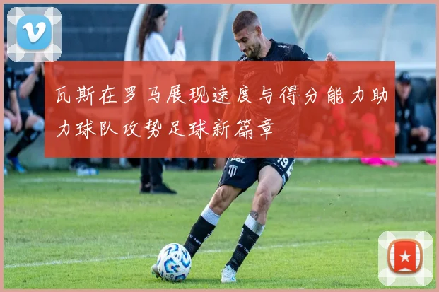 瓦斯在罗马展现速度与得分能力助力球队攻势足球新篇章