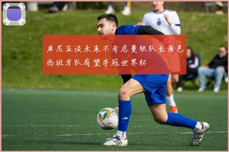 库尼亚谈未来不考虑曼联队长角色西班牙队有望夺冠世界杯