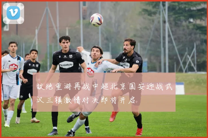 故地重游再战中超北京国安迎战武汉三镇激情对决即将开启