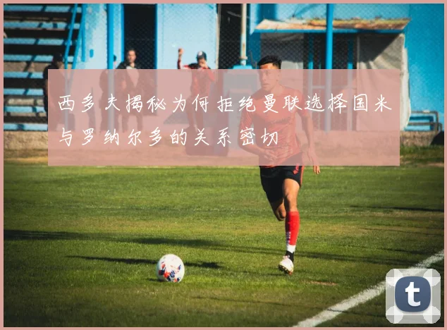 西多夫揭秘为何拒绝曼联选择国米与罗纳尔多的关系密切