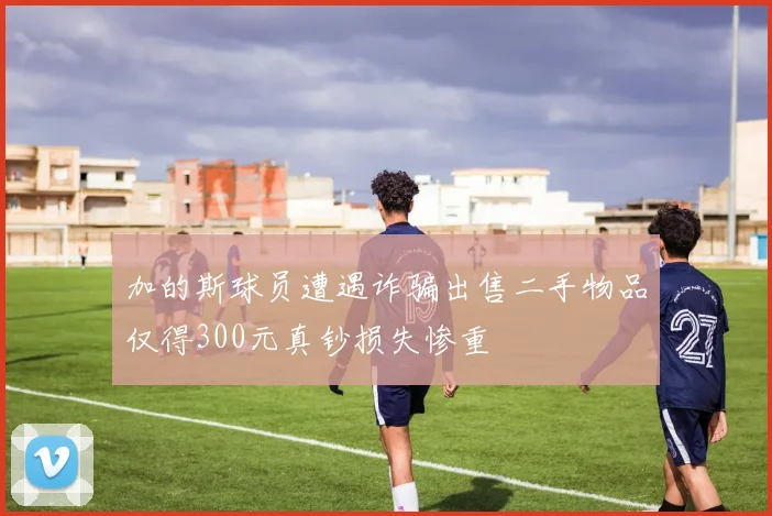 加的斯球员遭遇诈骗出售二手物品仅得300元真钞损失惨重
