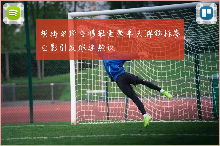 胡梅尔斯与穆勒重聚羊头牌锦标赛合影引发球迷热议