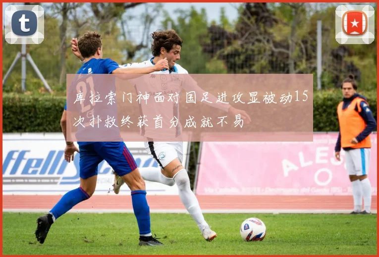库拉索门神面对国足进攻显被动15次扑救终获首分成就不易