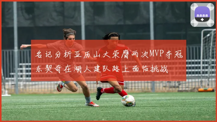 名记分析亚历山大荣膺两次MVP夺冠东契奇在湖人建队路上面临挑战