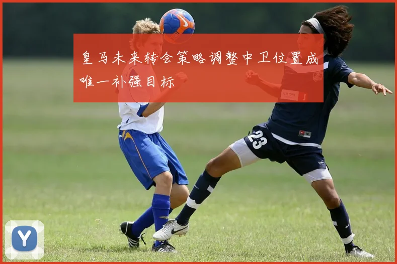 皇马未来转会策略调整中卫位置成唯一补强目标