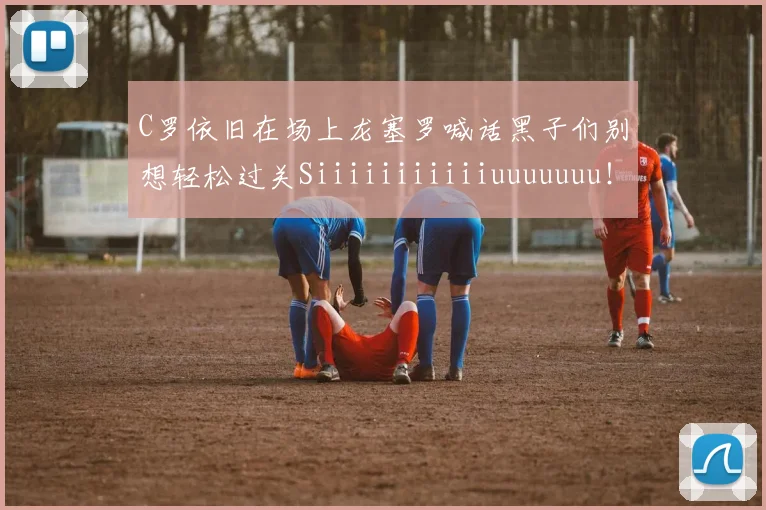 C罗依旧在场上龙塞罗喊话黑子们别想轻松过关Siiiiiiiiiiiuuuuuuu！