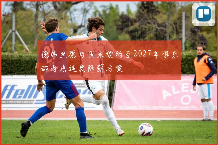 德弗里愿与国米续约至2027年俱乐部考虑适度降薪方案