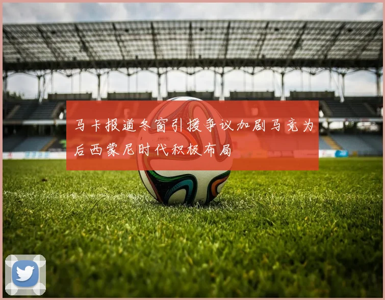马卡报道冬窗引援争议加剧马竞为后西蒙尼时代积极布局