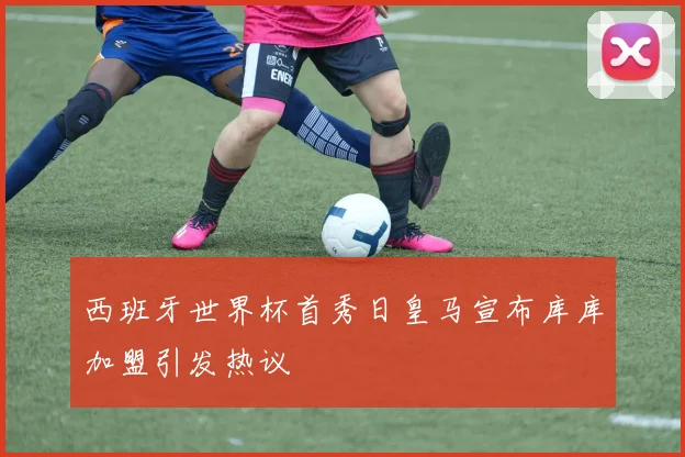 西班牙世界杯首秀日皇马宣布库库加盟引发热议