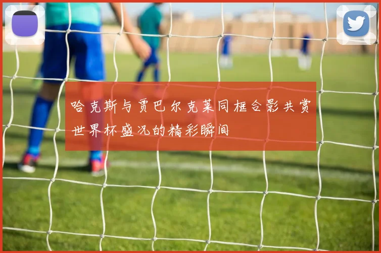 哈克斯与贾巴尔克莱同框合影共赏世界杯盛况的精彩瞬间