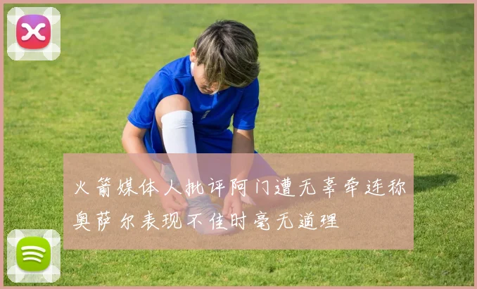 火箭媒体人批评阿门遭无辜牵连称奥萨尔表现不佳时毫无道理