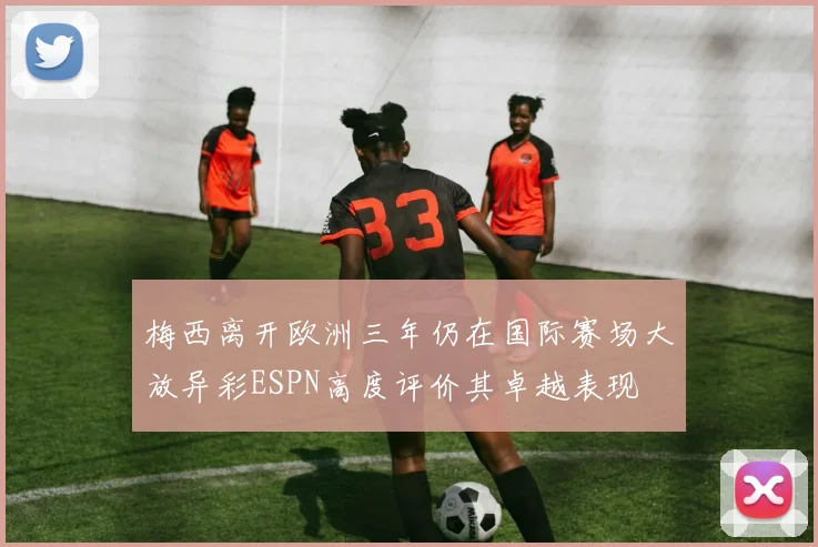 梅西离开欧洲三年仍在国际赛场大放异彩ESPN高度评价其卓越表现