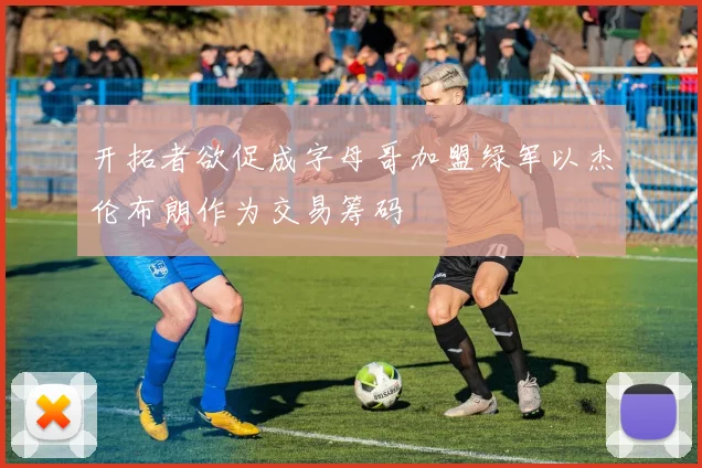 开拓者欲促成字母哥加盟绿军以杰伦布朗作为交易筹码