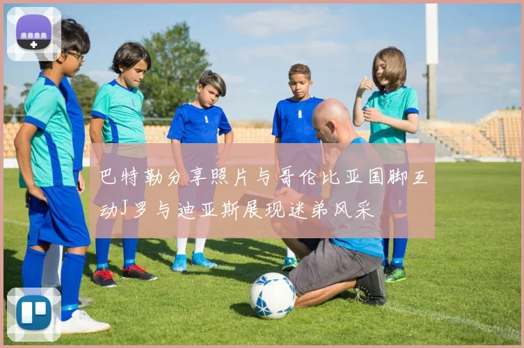 巴特勒分享照片与哥伦比亚国脚互动J罗与迪亚斯展现迷弟风采