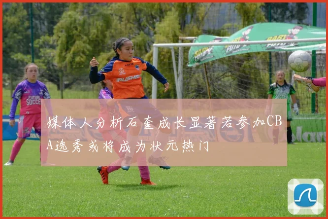 媒体人分析石奎成长显著若参加CBA选秀或将成为状元热门