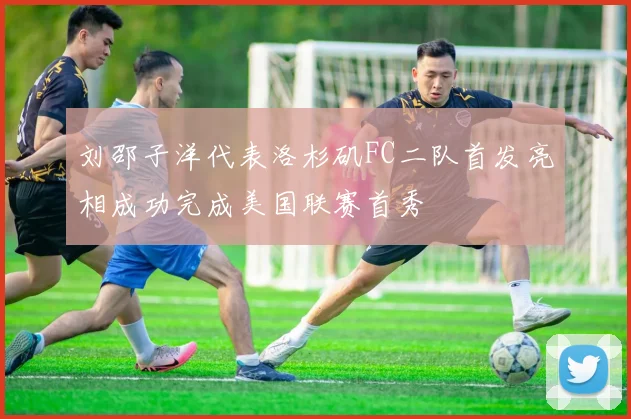 刘邵子洋代表洛杉矶FC二队首发亮相成功完成美国联赛首秀
