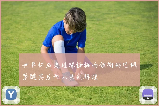 世界杯历史进球榜梅西领衔姆巴佩紧随其后两人共创辉煌