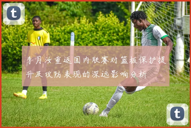 李月汝重返国内联赛对篮板保护提升及攻防表现的深远影响分析