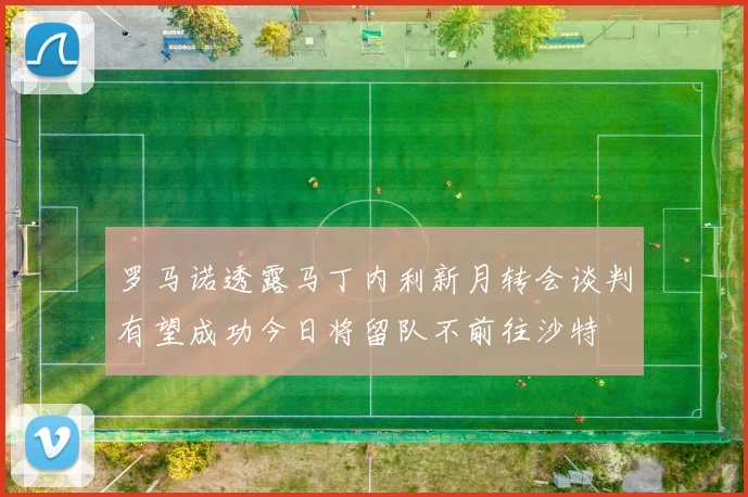 罗马诺透露马丁内利新月转会谈判有望成功今日将留队不前往沙特