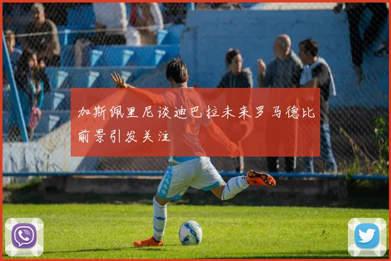 加斯佩里尼谈迪巴拉未来罗马德比前景引发关注