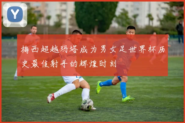梅西超越玛塔成为男女足世界杯历史最佳射手的辉煌时刻